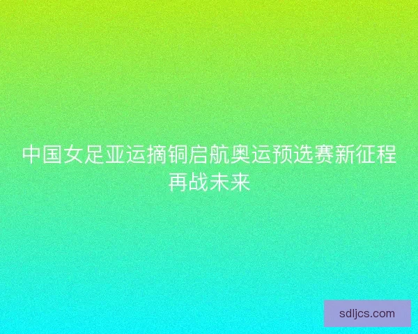 中国女足亚运摘铜启航奥运预选赛新征程再战未来