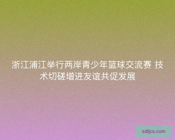 浙江浦江举行两岸青少年篮球交流赛 技术切磋增进友谊共促发展