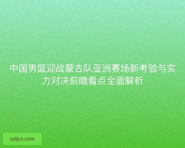 中国男篮迎战蒙古队亚洲赛场新考验与实力对决前瞻看点全面解析