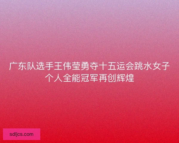 广东队选手王伟莹勇夺十五运会跳水女子个人全能冠军再创辉煌