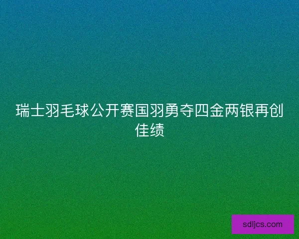 瑞士羽毛球公开赛国羽勇夺四金两银再创佳绩