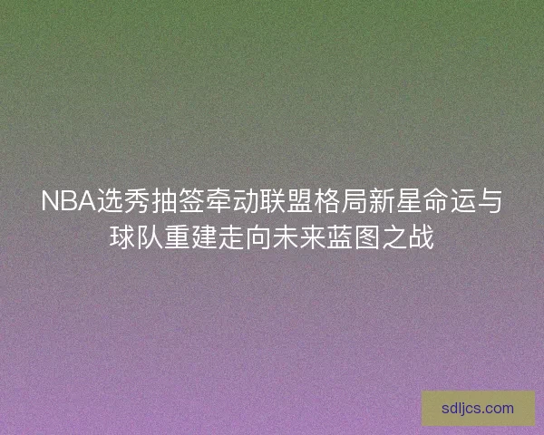 NBA选秀抽签牵动联盟格局新星命运与球队重建走向未来蓝图之战