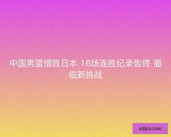 中国男篮惜败日本 16场连胜纪录告终 面临新挑战